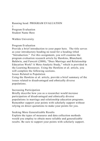 Running head: PROGRAM EVALUATION
1
Program Evaluation
Student Name Here
Walden University
Program Evaluation
Provide a brief introduction to your paper here. The title serves
as your introductory heading no need for a heading titled
“Introduction.” For this assignment, you will examine the
program evaluation research article by Hawkins, Blanchard,
Baldwin, and Fawcett (2008), "Does Marriage and Relationship
Education Work? A Meta-Analytic Study,” which is provided in
the Learning Resources. Using the Hawkins et al. article, you
will complete the following sections.
Issues Related to Population
Using the Hawkins et al. article, provide a brief summary of the
issues related to disadvantaged and ethnically diverse
populations.
Increasing Participation
Briefly describe how you as a researcher would increase
participation of disadvantaged and ethnically diverse
populations in marriage and relationship education programs.
Remember support your points with scholarly support without
relying on direct quotations to make your points for you.
Seeking More Generalizable Results
Explain the types of measures and data collection methods
would you employ to obtain more reliable and generalizable
results. Be sure to support your points with scholarly support.
 