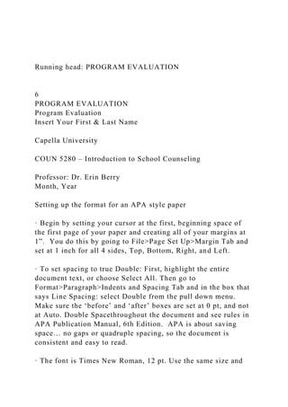 Running head: PROGRAM EVALUATION
6
PROGRAM EVALUATION
Program Evaluation
Insert Your First & Last Name
Capella University
COUN 5280 – Introduction to School Counseling
Professor: Dr. Erin Berry
Month, Year
Setting up the format for an APA style paper
· Begin by setting your cursor at the first, beginning space of
the first page of your paper and creating all of your margins at
1”. You do this by going to File>Page Set Up>Margin Tab and
set at 1 inch for all 4 sides, Top, Bottom, Right, and Left.
· To set spacing to true Double: First, highlight the entire
document text, or choose Select All. Then go to
Format>Paragraph>Indents and Spacing Tab and in the box that
says Line Spacing: select Double from the pull down menu.
Make sure the ‘before’ and ‘after’ boxes are set at 0 pt, and not
at Auto. Double Spacethroughout the document and see rules in
APA Publication Manual, 6th Edition. APA is about saving
space… no gaps or quadruple spacing, so the document is
consistent and easy to read.
· The font is Times New Roman, 12 pt. Use the same size and
 