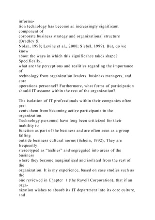 informa-
tion technology has become an increasingly significant
component of
corporate business strategy and organizational structure
(Bradley &
Nolan, 1998; Levine et al., 2000; Siebel, 1999). But, do we
know
about the ways in which this significance takes shape?
Specifically,
what are the perceptions and realities regarding the importance
of
technology from organization leaders, business managers, and
core
operations personnel? Furthermore, what forms of participation
should IT assume within the rest of the organization?
The isolation of IT professionals within their companies often
pre-
vents them from becoming active participants in the
organization.
Technology personnel have long been criticized for their
inability to
function as part of the business and are often seen as a group
falling
outside business cultural norms (Schein, 1992). They are
frequently
stereotyped as “techies” and segregated into areas of the
business
where they become marginalized and isolated from the rest of
the
organization. It is my experience, based on case studies such as
the
one reviewed in Chapter 1 (the Ravell Corporation), that if an
orga-
nization wishes to absorb its IT department into its core culture,
and
 
