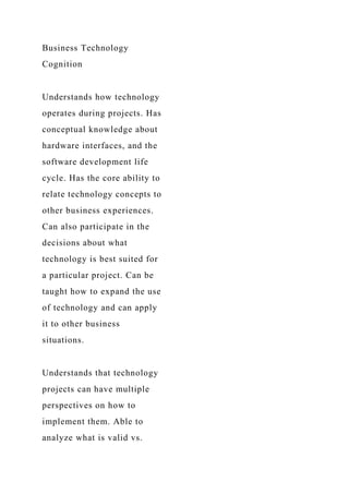 Business Technology
Cognition
Understands how technology
operates during projects. Has
conceptual knowledge about
hardware interfaces, and the
software development life
cycle. Has the core ability to
relate technology concepts to
other business experiences.
Can also participate in the
decisions about what
technology is best suited for
a particular project. Can be
taught how to expand the use
of technology and can apply
it to other business
situations.
Understands that technology
projects can have multiple
perspectives on how to
implement them. Able to
analyze what is valid vs.
 