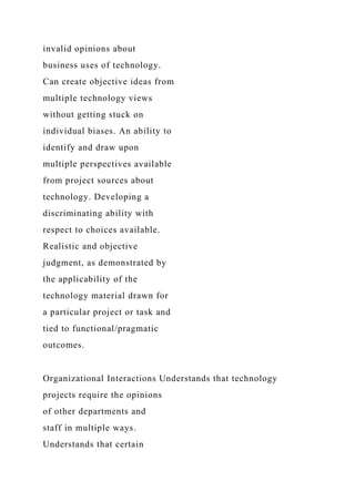invalid opinions about
business uses of technology.
Can create objective ideas from
multiple technology views
without getting stuck on
individual biases. An ability to
identify and draw upon
multiple perspectives available
from project sources about
technology. Developing a
discriminating ability with
respect to choices available.
Realistic and objective
judgment, as demonstrated by
the applicability of the
technology material drawn for
a particular project or task and
tied to functional/pragmatic
outcomes.
Organizational Interactions Understands that technology
projects require the opinions
of other departments and
staff in multiple ways.
Understands that certain
 