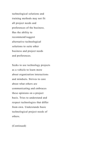 technological solutions and
training methods may not fit
all project needs and
preferences of the business.
Has the ability to
recommend/suggest
alternative technological
solutions to suite other
business and project needs
and preferences.
Seeks to use technology projects
as a vehicle to learn more
about organization interactions
and mindsets. Strives to care
about what others are
communicating and embraces
these opinions on a project
basis. Tries to understand and
respect technologies that differ
from own. Understands basic
technological project needs of
others.
(Continued)
 
