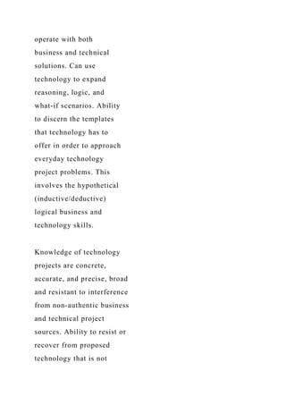 operate with both
business and technical
solutions. Can use
technology to expand
reasoning, logic, and
what-if scenarios. Ability
to discern the templates
that technology has to
offer in order to approach
everyday technology
project problems. This
involves the hypothetical
(inductive/deductive)
logical business and
technology skills.
Knowledge of technology
projects are concrete,
accurate, and precise, broad
and resistant to interference
from non-authentic business
and technical project
sources. Ability to resist or
recover from proposed
technology that is not
 