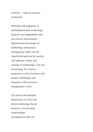 realistic— and can recover
resiliently.
Methods and judgment in
multidimensional technology
projects are independent and
use critical discernment.
Operational knowledge of
technology and project
management skills can be
transferred and can be used to
self-educate within and
outside of technology. Can use
technology for creative
purposes to solve business and
project challenges and
integrate with executive
management views.
Can deal with multiple
dimensions of criticism
about technology-based
projects. Can develop
relationships
(cooperative) that are
 