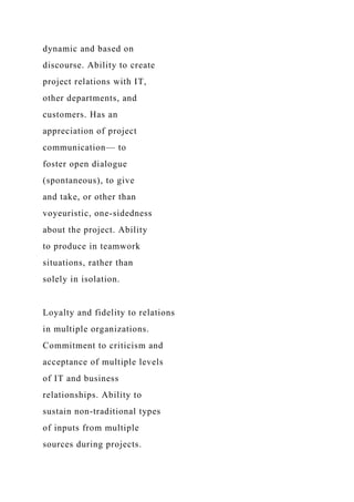 dynamic and based on
discourse. Ability to create
project relations with IT,
other departments, and
customers. Has an
appreciation of project
communication— to
foster open dialogue
(spontaneous), to give
and take, or other than
voyeuristic, one-sidedness
about the project. Ability
to produce in teamwork
situations, rather than
solely in isolation.
Loyalty and fidelity to relations
in multiple organizations.
Commitment to criticism and
acceptance of multiple levels
of IT and business
relationships. Ability to
sustain non-traditional types
of inputs from multiple
sources during projects.
 