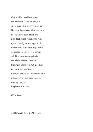 Can utilize and integrate
multidimensions of project
solutions in a self-reliant way.
Developing alone if necessary
using other technical and
non-technical resources. Can
dynamically select types of
interdependent and dependent
organizational relationships.
Ability to operate within
multiple dimensions of
business cultures, which may
demand self-reliance,
independence of initiative, and
interactive communications
during project
implementations.
(Continued)
331towArd best prACtICes
 