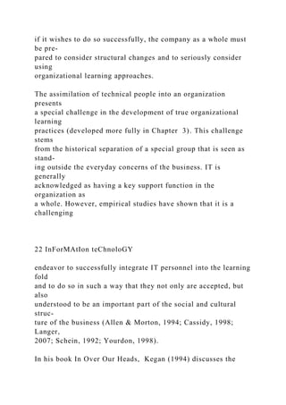 if it wishes to do so successfully, the company as a whole must
be pre-
pared to consider structural changes and to seriously consider
using
organizational learning approaches.
The assimilation of technical people into an organization
presents
a special challenge in the development of true organizational
learning
practices (developed more fully in Chapter 3). This challenge
stems
from the historical separation of a special group that is seen as
stand-
ing outside the everyday concerns of the business. IT is
generally
acknowledged as having a key support function in the
organization as
a whole. However, empirical studies have shown that it is a
challenging
22 InForMAtIon teChnoloGY
endeavor to successfully integrate IT personnel into the learning
fold
and to do so in such a way that they not only are accepted, but
also
understood to be an important part of the social and cultural
struc-
ture of the business (Allen & Morton, 1994; Cassidy, 1998;
Langer,
2007; Schein, 1992; Yourdon, 1998).
In his book In Over Our Heads, Kegan (1994) discusses the
 