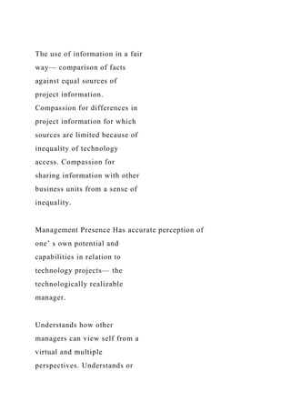 The use of information in a fair
way— comparison of facts
against equal sources of
project information.
Compassion for differences in
project information for which
sources are limited because of
inequality of technology
access. Compassion for
sharing information with other
business units from a sense of
inequality.
Management Presence Has accurate perception of
one’ s own potential and
capabilities in relation to
technology projects— the
technologically realizable
manager.
Understands how other
managers can view self from a
virtual and multiple
perspectives. Understands or
 