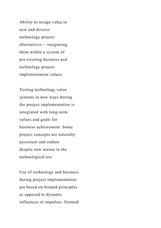 Ability to assign value to
new and diverse
technology project
alternatives— integrating
them within a system of
pre-existing business and
technology project
implementation values.
Testing technology value
systems in new ways during
the project implementation is
integrated with long-term
values and goals for
business achievement. Some
project concepts are naturally
persistent and endure
despite new arenas in the
technological era
Use of technology and business
during project implementation
are based on formed principles
as opposed to dynamic
influences or impulses. Formed
 