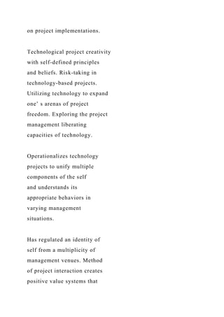 on project implementations.
Technological project creativity
with self-defined principles
and beliefs. Risk-taking in
technology-based projects.
Utilizing technology to expand
one’ s arenas of project
freedom. Exploring the project
management liberating
capacities of technology.
Operationalizes technology
projects to unify multiple
components of the self
and understands its
appropriate behaviors in
varying management
situations.
Has regulated an identity of
self from a multiplicity of
management venues. Method
of project interaction creates
positive value systems that
 