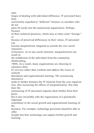chal-
lenges of dealing with individual difference. IT personnel have
been
consistently regarded as “different” fixtures; as outsiders who
do not
quite fit easily into the mainstream organization. Perhaps,
because
of their technical practices, which may at times seem “foreign,”
or
because of perceived differences in their values, IT personnel
can
become marginalized; imagined as outside the core social
structures
of business. As in any social structure, marginalization can
result in
the withdrawal of the individual from the community
(Schlossberg,
1989). As a result, many organizations are choosing to
outsource their
IT services rather than confront and address the issues of
cultural
absorption and organizational learning. The outsourcing
alternative
tends to further distance the IT function from the core organiza-
tion, thus increasing the effects of marginalization. Not only
does the
outsourcing of IT personnel separate them further from their
peers,
but it also invariably robs the organization of a potentially
important
contributor to the social growth and organizational learning of
the
business. For example, technology personnel should be able to
offer
insight into how technology can support further growth and
learning
 