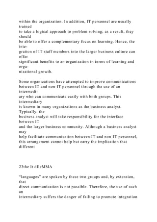 within the organization. In addition, IT personnel are usually
trained
to take a logical approach to problem solving; as a result, they
should
be able to offer a complementary focus on learning. Hence, the
inte-
gration of IT staff members into the larger business culture can
offer
significant benefits to an organization in terms of learning and
orga-
nizational growth.
Some organizations have attempted to improve communications
between IT and non-IT personnel through the use of an
intermedi-
ary who can communicate easily with both groups. This
intermediary
is known in many organizations as the business analyst.
Typically, the
business analyst will take responsibility for the interface
between IT
and the larger business community. Although a business analyst
may
help facilitate communication between IT and non-IT personnel,
this arrangement cannot help but carry the implication that
different
23the It dIleMMA
“languages” are spoken by these two groups and, by extension,
that
direct communication is not possible. Therefore, the use of such
an
intermediary suffers the danger of failing to promote integration
 