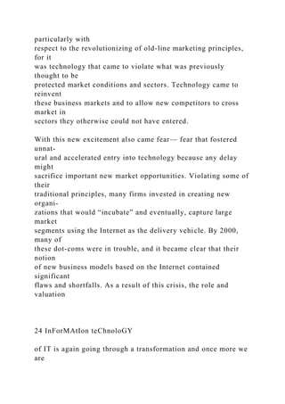 particularly with
respect to the revolutionizing of old-line marketing principles,
for it
was technology that came to violate what was previously
thought to be
protected market conditions and sectors. Technology came to
reinvent
these business markets and to allow new competitors to cross
market in
sectors they otherwise could not have entered.
With this new excitement also came fear— fear that fostered
unnat-
ural and accelerated entry into technology because any delay
might
sacrifice important new market opportunities. Violating some of
their
traditional principles, many firms invested in creating new
organi-
zations that would “incubate” and eventually, capture large
market
segments using the Internet as the delivery vehicle. By 2000,
many of
these dot-coms were in trouble, and it became clear that their
notion
of new business models based on the Internet contained
significant
flaws and shortfalls. As a result of this crisis, the role and
valuation
24 InForMAtIon teChnoloGY
of IT is again going through a transformation and once more we
are
 