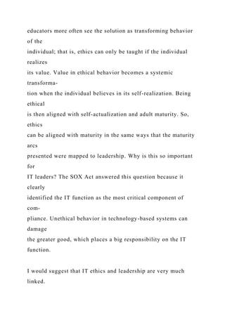 educators more often see the solution as transforming behavior
of the
individual; that is, ethics can only be taught if the individual
realizes
its value. Value in ethical behavior becomes a systemic
transforma-
tion when the individual believes in its self-realization. Being
ethical
is then aligned with self-actualization and adult maturity. So,
ethics
can be aligned with maturity in the same ways that the maturity
arcs
presented were mapped to leadership. Why is this so important
for
IT leaders? The SOX Act answered this question because it
clearly
identified the IT function as the most critical component of
com-
pliance. Unethical behavior in technology-based systems can
damage
the greater good, which places a big responsibility on the IT
function.
I would suggest that IT ethics and leadership are very much
linked.
 