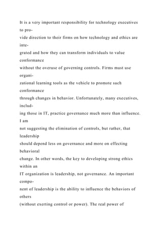 It is a very important responsibility for technology executives
to pro-
vide direction to their firms on how technology and ethics are
inte-
grated and how they can transform individuals to value
conformance
without the overuse of governing controls. Firms must use
organi-
zational learning tools as the vehicle to promote such
conformance
through changes in behavior. Unfortunately, many executives,
includ-
ing those in IT, practice governance much more than influence.
I am
not suggesting the elimination of controls, but rather, that
leadership
should depend less on governance and more on effecting
behavioral
change. In other words, the key to developing strong ethics
within an
IT organization is leadership, not governance. An important
compo-
nent of leadership is the ability to influence the behaviors of
others
(without exerting control or power). The real power of
 