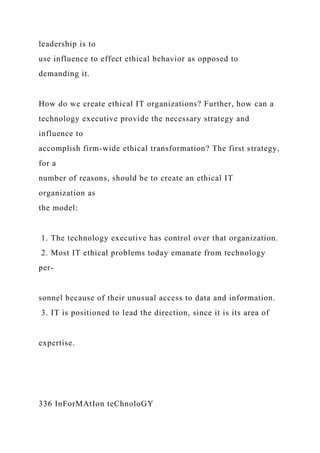 leadership is to
use influence to effect ethical behavior as opposed to
demanding it.
How do we create ethical IT organizations? Further, how can a
technology executive provide the necessary strategy and
influence to
accomplish firm-wide ethical transformation? The first strategy,
for a
number of reasons, should be to create an ethical IT
organization as
the model:
1. The technology executive has control over that organization.
2. Most IT ethical problems today emanate from technology
per-
sonnel because of their unusual access to data and information.
3. IT is positioned to lead the direction, since it is its area of
expertise.
336 InForMAtIon teChnoloGY
 