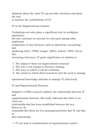 skeptical about the value IT can provide a business and about
the way
to measure the contributions of IT.
IT in the Organizational Context
Technology not only plays a significant role in workplace
operations,
but also continues to increase its relevance among other
traditional
components of any business, such as operations, accounting,
and
marketing (Earl, 1996b; Langer, 2001a; Schein, 1992). Given
this
increasing relevance, IT gains significance in relation to
1. The impact it bears on organizational structure
2. The role it can assume in business strategy
3. The ways in which it can be evaluated
4. The extent to which chief executives feel the need to manage
operational knowledge and thus to manage IT effectively
IT and Organizational Structure
Sampler’s (1996) research explores the relationship between IT
and
organizational structure. His study indicated that there is no
clear-cut
relationship that has been established between the two.
However, he
concluded that there are five principal positions that IT can take
in
this relationship:
1. IT can lead to centralization of organizational control.
 