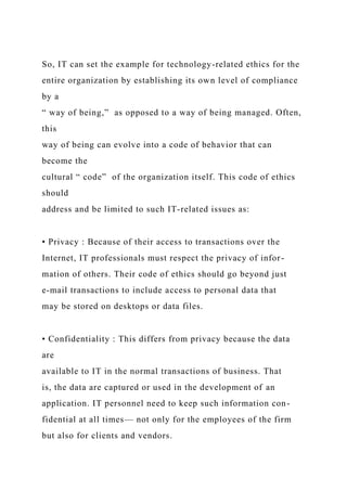 So, IT can set the example for technology-related ethics for the
entire organization by establishing its own level of compliance
by a
“ way of being,” as opposed to a way of being managed. Often,
this
way of being can evolve into a code of behavior that can
become the
cultural “ code” of the organization itself. This code of ethics
should
address and be limited to such IT-related issues as:
• Privacy : Because of their access to transactions over the
Internet, IT professionals must respect the privacy of infor-
mation of others. Their code of ethics should go beyond just
e-mail transactions to include access to personal data that
may be stored on desktops or data files.
• Confidentiality : This differs from privacy because the data
are
available to IT in the normal transactions of business. That
is, the data are captured or used in the development of an
application. IT personnel need to keep such information con-
fidential at all times— not only for the employees of the firm
but also for clients and vendors.
 
