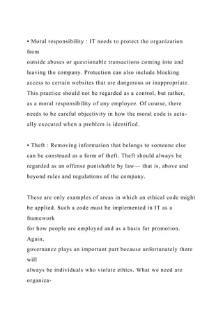 • Moral responsibility : IT needs to protect the organization
from
outside abuses or questionable transactions coming into and
leaving the company. Protection can also include blocking
access to certain websites that are dangerous or inappropriate.
This practice should not be regarded as a control, but rather,
as a moral responsibility of any employee. Of course, there
needs to be careful objectivity in how the moral code is actu-
ally executed when a problem is identified.
• Theft : Removing information that belongs to someone else
can be construed as a form of theft. Theft should always be
regarded as an offense punishable by law— that is, above and
beyond rules and regulations of the company.
These are only examples of areas in which an ethical code might
be applied. Such a code must be implemented in IT as a
framework
for how people are employed and as a basis for promotion.
Again,
governance plays an important part because unfortunately there
will
always be individuals who violate ethics. What we need are
organiza-
 