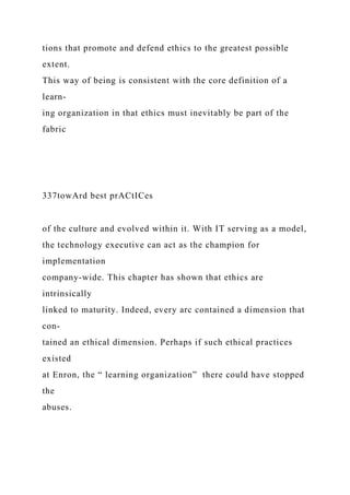 tions that promote and defend ethics to the greatest possible
extent.
This way of being is consistent with the core definition of a
learn-
ing organization in that ethics must inevitably be part of the
fabric
337towArd best prACtICes
of the culture and evolved within it. With IT serving as a model,
the technology executive can act as the champion for
implementation
company-wide. This chapter has shown that ethics are
intrinsically
linked to maturity. Indeed, every arc contained a dimension that
con-
tained an ethical dimension. Perhaps if such ethical practices
existed
at Enron, the “ learning organization” there could have stopped
the
abuses.
 