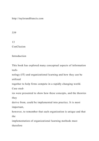 http://taylorandfrancis.com
339
13
ConClusion
Introduction
This book has explored many conceptual aspects of information
tech-
nology (IT) and organizational learning and how they can be
utilized
together to help firms compete in a rapidly changing world.
Case stud-
ies were presented to show how these concepts, and the theories
they
derive from, could be implemented into practice. It is most
important,
however, to remember that each organization is unique and that
the
implementation of organizational learning methods must
therefore
 