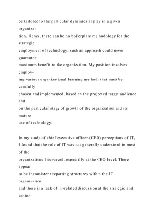 be tailored to the particular dynamics at play in a given
organiza-
tion. Hence, there can be no boilerplate methodology for the
strategic
employment of technology; such an approach could never
guarantee
maximum benefit to the organization. My position involves
employ-
ing various organizational learning methods that must be
carefully
chosen and implemented, based on the projected target audience
and
on the particular stage of growth of the organization and its
mature
use of technology.
In my study of chief executive officer (CEO) perceptions of IT,
I found that the role of IT was not generally understood in most
of the
organizations I surveyed, especially at the CEO level. There
appear
to be inconsistent reporting structures within the IT
organization,
and there is a lack of IT-related discussion at the strategic and
senior
 