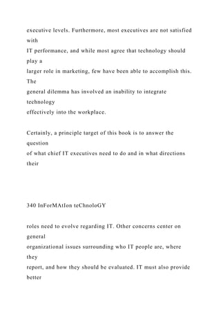executive levels. Furthermore, most executives are not satisfied
with
IT performance, and while most agree that technology should
play a
larger role in marketing, few have been able to accomplish this.
The
general dilemma has involved an inability to integrate
technology
effectively into the workplace.
Certainly, a principle target of this book is to answer the
question
of what chief IT executives need to do and in what directions
their
340 InForMAtIon teChnoloGY
roles need to evolve regarding IT. Other concerns center on
general
organizational issues surrounding who IT people are, where
they
report, and how they should be evaluated. IT must also provide
better
 