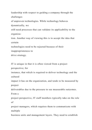 leadership with respect to guiding a company through the
challenges
of unproven technologies. While technology behaves
dynamically, we
still need processes that can validate its applicability to the
organiza-
tion. Another way of viewing this is to accept the idea that
certain
technologies need to be rejected because of their
inappropriateness to
drive strategy.
IT is unique in that it is often viewed from a project
perspective; for
instance, that which is required to deliver technology and the
cultural
impact it has on the organization, and tends to be measured by
project
deliverables due to the pressure to see measurable outcomes.
From a
project perspective, IT staff members typically take on the role
of
project managers, which requires them to communicate with
multiple
business units and management layers. They need to establish
 
