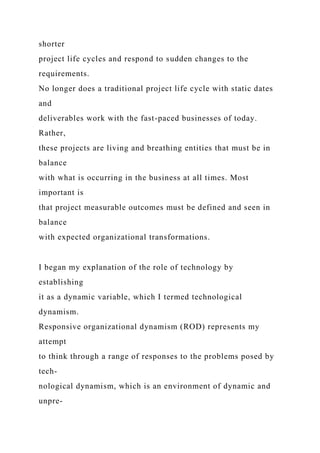 shorter
project life cycles and respond to sudden changes to the
requirements.
No longer does a traditional project life cycle with static dates
and
deliverables work with the fast-paced businesses of today.
Rather,
these projects are living and breathing entities that must be in
balance
with what is occurring in the business at all times. Most
important is
that project measurable outcomes must be defined and seen in
balance
with expected organizational transformations.
I began my explanation of the role of technology by
establishing
it as a dynamic variable, which I termed technological
dynamism.
Responsive organizational dynamism (ROD) represents my
attempt
to think through a range of responses to the problems posed by
tech-
nological dynamism, which is an environment of dynamic and
unpre-
 