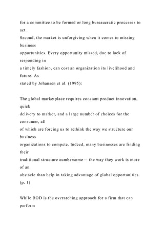 for a committee to be formed or long bureaucratic processes to
act.
Second, the market is unforgiving when it comes to missing
business
opportunities. Every opportunity missed, due to lack of
responding in
a timely fashion, can cost an organization its livelihood and
future. As
stated by Johansen et al. (1995):
The global marketplace requires constant product innovation,
quick
delivery to market, and a large number of choices for the
consumer, all
of which are forcing us to rethink the way we structure our
business
organizations to compete. Indeed, many businesses are finding
their
traditional structure cumbersome— the way they work is more
of an
obstacle than help in taking advantage of global opportunities.
(p. 1)
While ROD is the overarching approach for a firm that can
perform
 
