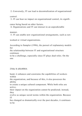 2. Conversely, IT can lead to decentralization of organizational
control.
3. IT can bear no impact on organizational control, its signifi-
cance being based on other factors.
4. Organizations and IT can interact in an unpredictable
manner.
5. IT can enable new organizational arrangements, such as net-
worked or virtual organizations.
According to Sampler (1996), the pursuit of explanatory models
for
the relationship between IT and organizational structure
continues
to be a challenge, especially since IT plays dual roles. On the
one
25the It dIleMMA
hand, it enhances and constrains the capabilities of workers
within
the organization, and because of this, it also possesses the
ability
to create a unique cultural component. While both roles are
active,
their impact on the organization cannot be predicted; instead,
they
evolve as unique social norms within the organization. Because
IT
has changed so dramatically over the past decades, it continues
to be
 