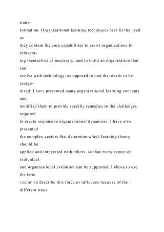 trans-
formation. Organizational learning techniques best fit the need
as
they contain the core capabilities to assist organizations in
reinvent-
ing themselves as necessary, and to build an organization that
can
evolve with technology, as opposed to one that needs to be
reorga-
nized. I have presented many organizational learning concepts
and
modified them to provide specific remedies to the challenges
required
to create responsive organizational dynamism. I have also
presented
the complex vectors that determine which learning theory
should be
applied and integrated with others, so that every aspect of
individual
and organizational evolution can be supported. I chose to use
the term
vector to describe this force or influence because of the
different ways
 
