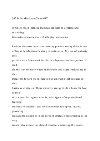 342 InForMAtIon teChnoloGY
in which these learning methods can help in creating and
sustaining
firm-wide responses to technological dynamism.
Perhaps the most important learning process among these is that
of linear development leading to maturation. My use of maturity
arcs
permits me a framework for the development and integration of
mod-
els that can measure where individuals and organizations are in
their
trajectory toward the integration of emerging technologies in
their
business strategies. These maturity arcs provide a basis for how
to mea-
sure where the organization is, what types of organizational
learning
methods to consider, and what outcomes to expect. Indeed,
providing
measurable outcomes in the form of strategic performance is the
very
reason why executives should consider embracing this model.
 