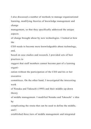 I also discussed a number of methods to manage organizational
learning, modifying theories of knowledge management and
change
management, so that they specifically addressed the unique
aspects
of change brought about by new technologies. I looked at how
the
CEO needs to become more knowledgeable about technology,
and,
based on case studies and research, I provided sets of best
practices to
suggest that staff members cannot become part of a learning
organi-
zation without the participation of the CEO and his or her
executive
committees. On the other hand, I investigated the interesting
work
of Nonaka and Takeuchi (1995) and their middle-up-down
theory
of middle management. I modified Nonaka and Takeuchi’ s idea
by
complicating the strata that can be used to define the middle,
and I
established three tiers of middle management and integrated
 