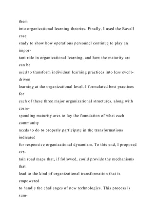 them
into organizational learning theories. Finally, I used the Ravell
case
study to show how operations personnel continue to play an
impor-
tant role in organizational learning, and how the maturity arc
can be
used to transform individual learning practices into less event-
driven
learning at the organizational level. I formulated best practices
for
each of these three major organizational structures, along with
corre-
sponding maturity arcs to lay the foundation of what each
community
needs to do to properly participate in the transformations
indicated
for responsive organizational dynamism. To this end, I proposed
cer-
tain road maps that, if followed, could provide the mechanisms
that
lead to the kind of organizational transformation that is
empowered
to handle the challenges of new technologies. This process is
sum-
 