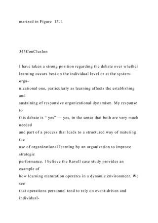 marized in Figure 13.1.
343ConClusIon
I have taken a strong position regarding the debate over whether
learning occurs best on the individual level or at the system-
orga-
nizational one, particularly as learning affects the establishing
and
sustaining of responsive organizational dynamism. My response
to
this debate is “ yes” — yes, in the sense that both are very much
needed
and part of a process that leads to a structured way of maturing
the
use of organizational learning by an organization to improve
strategic
performance. I believe the Ravell case study provides an
example of
how learning maturation operates in a dynamic environment. We
see
that operations personnel tend to rely on event-driven and
individual-
 