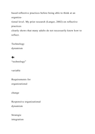 based reflective practices before being able to think at an
organiza-
tional level. My prior research (Langer, 2002) on reflective
practices
clearly shows that many adults do not necessarily know how to
reflect.
Technology
dynamism
�e
“technology”
variable
Requirements for
organizational
change
Responsive organizational
dynamism
Strategic
integration
 