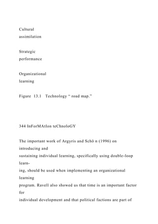 Cultural
assimilation
Strategic
performance
Organizational
learning
Figure 13.1 Technology “ road map.”
344 InForMAtIon teChnoloGY
The important work of Argyris and Schö n (1996) on
introducing and
sustaining individual learning, specifically using double-loop
learn-
ing, should be used when implementing an organizational
learning
program. Ravell also showed us that time is an important factor
for
individual development and that political factions are part of
 
