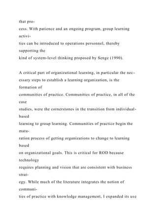 that pro-
cess. With patience and an ongoing program, group learning
activi-
ties can be introduced to operations personnel, thereby
supporting the
kind of system-level thinking proposed by Senge (1990).
A critical part of organizational learning, in particular the nec-
essary steps to establish a learning organization, is the
formation of
communities of practice. Communities of practice, in all of the
case
studies, were the cornerstones in the transition from individual-
based
learning to group learning. Communities of practice begin the
matu-
ration process of getting organizations to change to learning
based
on organizational goals. This is critical for ROD because
technology
requires planning and vision that are consistent with business
strat-
egy. While much of the literature integrates the notion of
communi-
ties of practice with knowledge management, I expanded its use
 