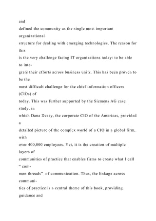 and
defined the community as the single most important
organizational
structure for dealing with emerging technologies. The reason for
this
is the very challenge facing IT organizations today: to be able
to inte-
grate their efforts across business units. This has been proven to
be the
most difficult challenge for the chief information officers
(CIOs) of
today. This was further supported by the Siemens AG case
study, in
which Dana Deasy, the corporate CIO of the Americas, provided
a
detailed picture of the complex world of a CIO in a global firm,
with
over 400,000 employees. Yet, it is the creation of multiple
layers of
communities of practice that enables firms to create what I call
“ com-
mon threads” of communication. Thus, the linkage across
communi-
ties of practice is a central theme of this book, providing
guidance and
 
