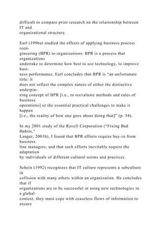 difficult to compare prior research on the relationship between
IT and
organizational structure.
Earl (1996a) studied the effects of applying business process
reen-
gineering (BPR) to organizations. BPR is a process that
organizations
undertake to determine how best to use technology, to improve
busi-
ness performance. Earl concludes that BPR is “an unfortunate
title: it
does not reflect the complex nature of either the distinctive
underpin-
ning concept of BPR [i.e., to reevaluate methods and rules of
business
operations] or the essential practical challenges to make it
happen
[i.e., the reality of how one goes about doing that]” (p. 54).
In my 2001 study of the Ravell Corporation (“Fixing Bad
Habits,”
Langer, 2001b), I found that BPR efforts require buy-in from
business
line managers, and that such efforts inevitably require the
adaptation
by individuals of different cultural norms and practices.
Schein (1992) recognizes that IT culture represents a subculture
in
collision with many others within an organization. He concludes
that if
organizations are to be successful in using new technologies in
a global
context, they must cope with ceaseless flows of information to
ensure
 