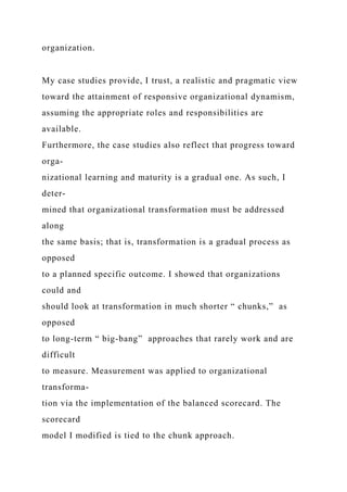 organization.
My case studies provide, I trust, a realistic and pragmatic view
toward the attainment of responsive organizational dynamism,
assuming the appropriate roles and responsibilities are
available.
Furthermore, the case studies also reflect that progress toward
orga-
nizational learning and maturity is a gradual one. As such, I
deter-
mined that organizational transformation must be addressed
along
the same basis; that is, transformation is a gradual process as
opposed
to a planned specific outcome. I showed that organizations
could and
should look at transformation in much shorter “ chunks,” as
opposed
to long-term “ big-bang” approaches that rarely work and are
difficult
to measure. Measurement was applied to organizational
transforma-
tion via the implementation of the balanced scorecard. The
scorecard
model I modified is tied to the chunk approach.
 