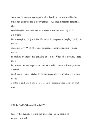 Another important concept in this book is the reconciliation
between control and empowerment. As organizations find that
their
traditional structures are cumbersome when dealing with
emerging
technologies, they realize the need to empower employees to do
more
dynamically. With this empowerment, employees may make
more
mistakes or seem less genuine at times. When this occurs, there
may
be a need for management controls to be instituted and power-
central-
ized management styles to be incorporated. Unfortunately, too
many
controls end any hope of creating a learning organization that
can
346 InForMAtIon teChnoloGY
foster the dynamic planning and needs of responsive
organizational
 