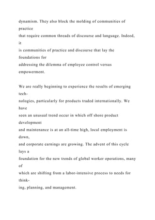 dynamism. They also block the molding of communities of
practice
that require common threads of discourse and language. Indeed,
it
is communities of practice and discourse that lay the
foundations for
addressing the dilemma of employee control versus
empowerment.
We are really beginning to experience the results of emerging
tech-
nologies, particularly for products traded internationally. We
have
seen an unusual trend occur in which off shore product
development
and maintenance is at an all-time high, local employment is
down,
and corporate earnings are growing. The advent of this cycle
lays a
foundation for the new trends of global worker operations, many
of
which are shifting from a labor-intensive process to needs for
think-
ing, planning, and management.
 