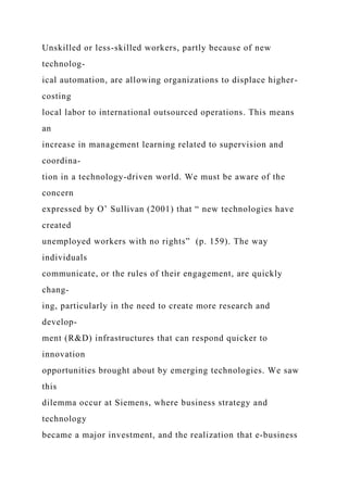 Unskilled or less-skilled workers, partly because of new
technolog-
ical automation, are allowing organizations to displace higher-
costing
local labor to international outsourced operations. This means
an
increase in management learning related to supervision and
coordina-
tion in a technology-driven world. We must be aware of the
concern
expressed by O’ Sullivan (2001) that “ new technologies have
created
unemployed workers with no rights” (p. 159). The way
individuals
communicate, or the rules of their engagement, are quickly
chang-
ing, particularly in the need to create more research and
develop-
ment (R&D) infrastructures that can respond quicker to
innovation
opportunities brought about by emerging technologies. We saw
this
dilemma occur at Siemens, where business strategy and
technology
became a major investment, and the realization that e-business
 