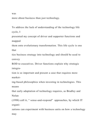 was
more about business than just technology.
To address the lack of understanding of the technology life
cycle, I
presented my concept of driver and supporter functions and
mapped
them onto evolutionary transformation. This life cycle is one
that
ties business strategy into technology and should be used to
convey
ROD to executives. Driver functions explain why strategic
integra-
tion is so important and present a case that requires more
market-
ing-based philosophies when investing in technologies. This
means
that early adaptation of technology requires, as Bradley and
Nolan
(1998) call it, “ sense-and-respond” approaches, by which IT
organi-
zations can experiment with business units on how a technology
may
 
