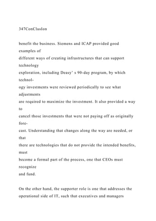 347ConClusIon
benefit the business. Siemens and ICAP provided good
examples of
different ways of creating infrastructures that can support
technology
exploration, including Deasy’ s 90-day program, by which
technol-
ogy investments were reviewed periodically to see what
adjustments
are required to maximize the investment. It also provided a way
to
cancel those investments that were not paying off as originally
fore-
cast. Understanding that changes along the way are needed, or
that
there are technologies that do not provide the intended benefits,
must
become a formal part of the process, one that CEOs must
recognize
and fund.
On the other hand, the supporter role is one that addresses the
operational side of IT, such that executives and managers
 
