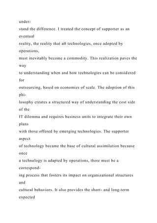 under-
stand the difference. I treated the concept of supporter as an
eventual
reality, the reality that all technologies, once adopted by
operations,
must inevitably become a commodity. This realization paves the
way
to understanding when and how technologies can be considered
for
outsourcing, based on economies of scale. The adoption of this
phi-
losophy creates a structured way of understanding the cost side
of the
IT dilemma and requires business units to integrate their own
plans
with those offered by emerging technologies. The supporter
aspect
of technology became the base of cultural assimilation because
once
a technology is adapted by operations, there must be a
correspond-
ing process that fosters its impact on organizational structures
and
cultural behaviors. It also provides the short- and long-term
expected
 