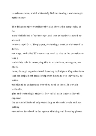 transformations, which ultimately link technology and strategic
performance.
The driver/supporter philosophy also shows the complexity of
the
many definitions of technology, and that executives should not
attempt
to oversimplify it. Simply put, technology must be discussed in
differ-
ent ways, and chief IT executives need to rise to the occasion to
take a
leadership role in conveying this to executives, managers, and
opera-
tions, through organizational learning techniques. Organizations
that can implement driver/supporter methods will inevitably be
better
positioned to understand why they need to invest in certain
technolo-
gies and technology projects. My initial case study at Ravell
exposed
the potential limit of only operating on the unit levels and not
getting
executives involved in the system thinking and learning phases.
 