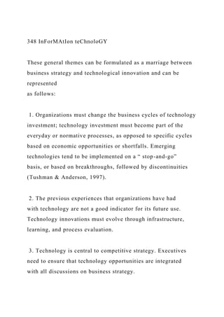 348 InForMAtIon teChnoloGY
These general themes can be formulated as a marriage between
business strategy and technological innovation and can be
represented
as follows:
1. Organizations must change the business cycles of technology
investment; technology investment must become part of the
everyday or normative processes, as opposed to specific cycles
based on economic opportunities or shortfalls. Emerging
technologies tend to be implemented on a “ stop-and-go”
basis, or based on breakthroughs, followed by discontinuities
(Tushman & Anderson, 1997).
2. The previous experiences that organizations have had
with technology are not a good indicator for its future use.
Technology innovations must evolve through infrastructure,
learning, and process evaluation.
3. Technology is central to competitive strategy. Executives
need to ensure that technology opportunities are integrated
with all discussions on business strategy.
 
